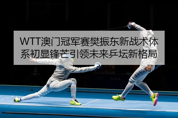 WTT澳门冠军赛樊振东新战术体系初显锋芒引领未来乒坛新格局